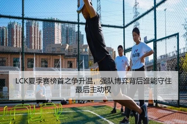 LCK夏季赛榜首之争升温，强队博弈背后谁能守住最后主动权